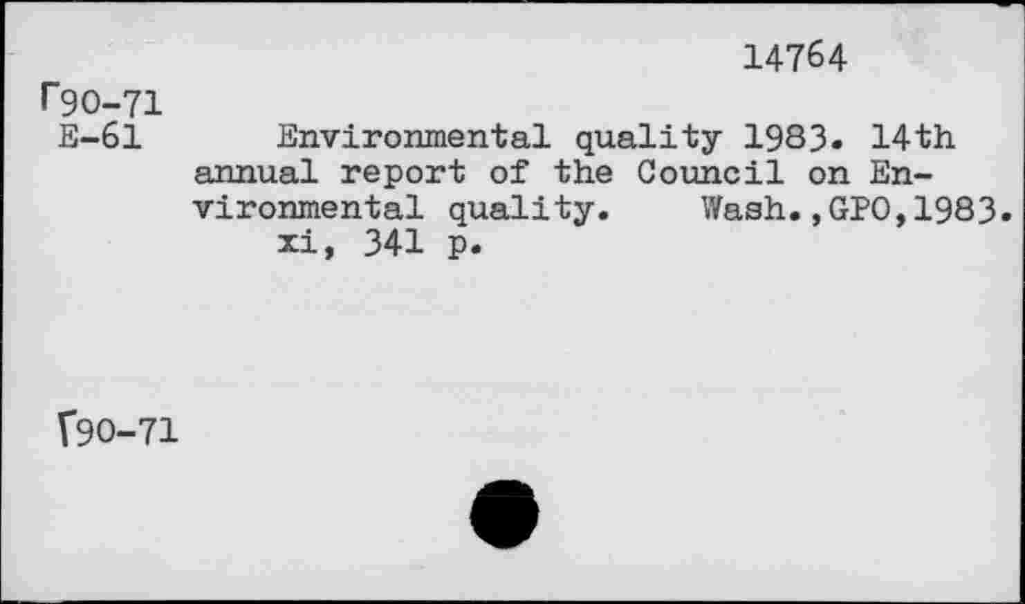 ﻿14764
r9O-71 E-61
Environmental quality 1983« 14th annual report of the Council on Environmental quality. Wash.,GPO,1983.
xi, 341 p.
190-71